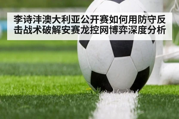 李诗沣澳大利亚公开赛如何用防守反击战术破解安赛龙控网博弈深度分析