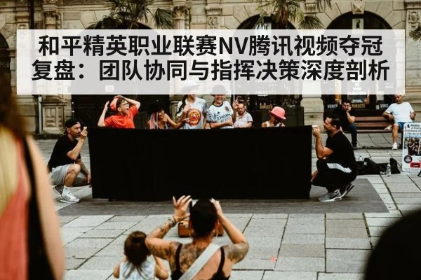 和平精英职业联赛NV腾讯视频夺冠复盘：团队协同与指挥决策深度剖析